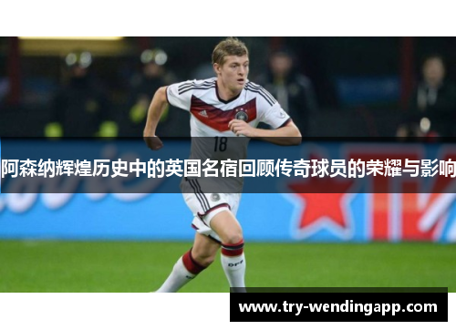 阿森纳辉煌历史中的英国名宿回顾传奇球员的荣耀与影响