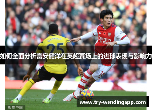 如何全面分析富安健洋在英超赛场上的进球表现与影响力 如何全面分析富安健洋在英超赛场上的进球表现与影响力