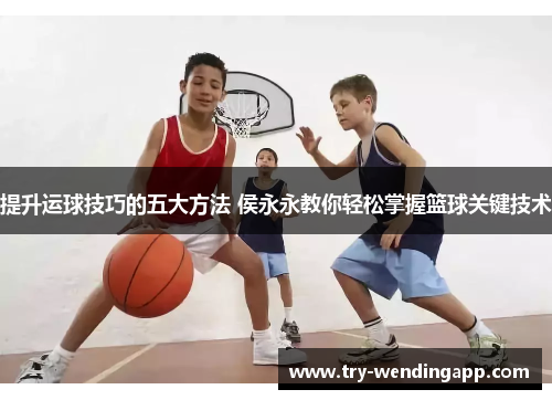 提升运球技巧的五大方法 侯永永教你轻松掌握篮球关键技术 提升运球技巧的五大方法 侯永永教你轻松掌握篮球关键技术