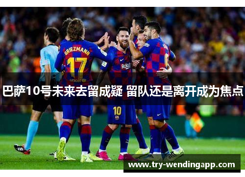 巴萨10号未来去留成疑 留队还是离开成为焦点 巴萨10号未来去留成疑 留队还是离开成为焦点