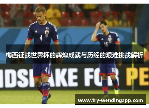梅西征战世界杯的辉煌成就与历经的艰难挑战解析 梅西征战世界杯的辉煌成就与历经的艰难挑战解析