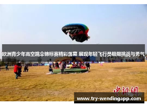 欧洲青少年高空跳伞锦标赛精彩落幕 展现年轻飞行员极限挑战与勇气 欧洲青少年高空跳伞锦标赛精彩落幕 展现年轻飞行员极限挑战与勇气