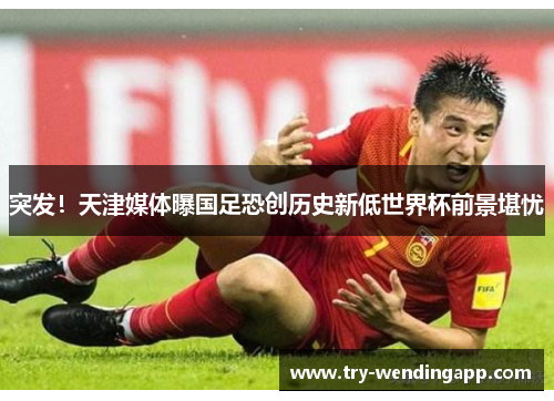 突发！天津媒体曝国足恐创历史新低世界杯前景堪忧