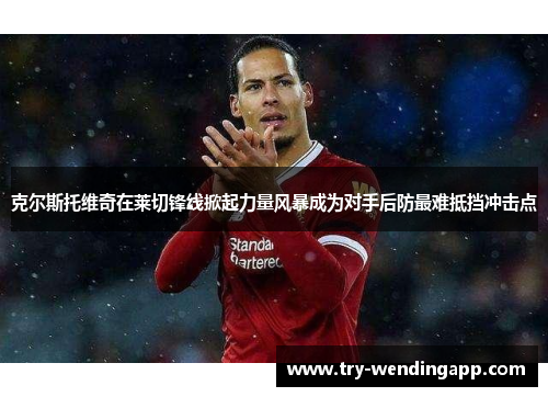 克尔斯托维奇在莱切锋线掀起力量风暴成为对手后防最难抵挡冲击点