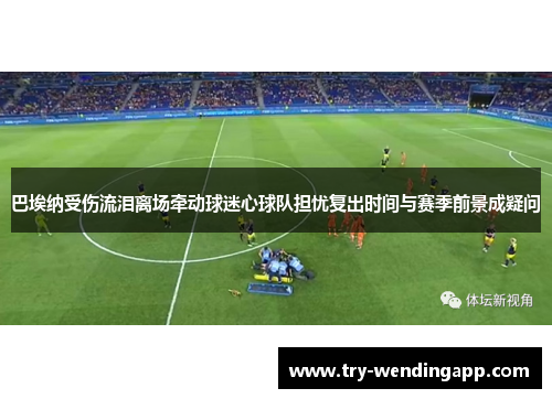 巴埃纳受伤流泪离场牵动球迷心球队担忧复出时间与赛季前景成疑问