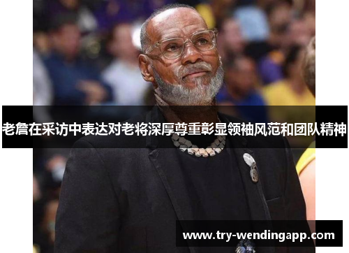 老詹在采访中表达对老将深厚尊重彰显领袖风范和团队精神