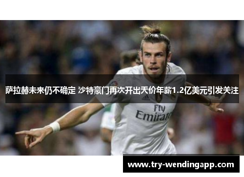 萨拉赫未来仍不确定 沙特豪门再次开出天价年薪1.2亿美元引发关注